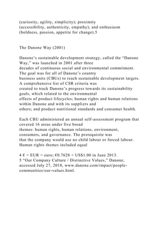 (curiosity, agility, simplicity); proximity
(accessibility, authenticity, empathy); and enthusiasm
(boldness, passion, appetite for change).5
The Danone Way (2001)
Danone’s sustainable development strategy, called the “Danone
Way,” was launched in 2001 after three
decades of continuous social and environmental commitment.
The goal was for all of Danone’s country
business units (CBUs) to reach sustainable development targets.
A comprehensive list of CSR criteria was
created to track Danone’s progress towards its sustainability
goals, which related to the environmental
effects of product lifecycles; human rights and human relations
within Danone and with its suppliers and
others; and product nutritional standards and consumer health.
Each CBU administered an annual self-assessment program that
covered 16 areas under five broad
themes: human rights, human relations, environment,
consumers, and governance. The prerequisite was
that the company would use no child labour or forced labour.
Human rights themes included equal
4 € = EUR = euro; €0.7628 = US$1.00 in June 2013.
5 “Our Company Culture / Distinctive Values,” Danone,
accessed July 27, 2018, www.danone.com/impact/people-
communities/our-values.html.
 