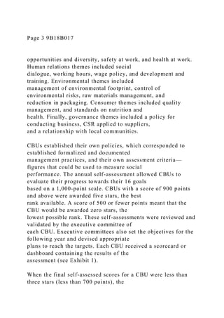 Page 3 9B18B017
opportunities and diversity, safety at work, and health at work.
Human relations themes included social
dialogue, working hours, wage policy, and development and
training. Environmental themes included
management of environmental footprint, control of
environmental risks, raw materials management, and
reduction in packaging. Consumer themes included quality
management, and standards on nutrition and
health. Finally, governance themes included a policy for
conducting business, CSR applied to suppliers,
and a relationship with local communities.
CBUs established their own policies, which corresponded to
established formalized and documented
management practices, and their own assessment criteria—
figures that could be used to measure social
performance. The annual self-assessment allowed CBUs to
evaluate their progress towards their 16 goals
based on a 1,000-point scale. CBUs with a score of 900 points
and above were awarded five stars, the best
rank available. A score of 500 or fewer points meant that the
CBU would be awarded zero stars, the
lowest possible rank. These self-assessments were reviewed and
validated by the executive committee of
each CBU. Executive committees also set the objectives for the
following year and devised appropriate
plans to reach the targets. Each CBU received a scorecard or
dashboard containing the results of the
assessment (see Exhibit 1).
When the final self-assessed scores for a CBU were less than
three stars (less than 700 points), the
 