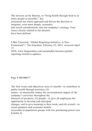 The mission set by Danone, to “bring health through food to as
many people as possible,” has
structured our whole approach and driven the decision to
integrate, even more deeply, economic
and social considerations into our company’s strategy. Four
issues closely related to the mission
have been defined.
6 Ben Tuxworth, “Global Reporting Initiative: A New
Framework?,” The Guardian, February 22, 2013, accessed April
17,
2018, www.theguardian.com/sustainable-business/global-
reporting-initiative-updates.
Page 4 9B18B017
The four issues and objectives were (1) health—to contribute to
public health through nutrition; (2)
nature—to drastically reduce the environmental impact of the
company’s activities throughout the
lifecycle of products; (3) people—to give all employees the
opportunity to develop and anticipate
changes, and to give meaning to their work; and (4) overall—to
create products and economic models
accessible to population groups with low purchasing power (see
Exhibit 2).
 