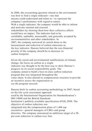 In 2006, the overarching question related to the environment
was how to find a single indicator—one that
anyone could understand and relate to—to represent the
company’s performance with regard to nature.
With a single indicator, the company would be able to inform
and motivate internal and external
stakeholders by showing them how their collective efforts
would have an impact. The indicator had to be
certifiable, auditable, measurable, and generally accepted by
environmentalists and other stakeholders. In
2007, the company narrowed its search down to the
measurement and reduction of carbon emissions as
the key indicator. Danone believed that the non-financial
priority of the company should be to decrease its
carbon footprint.
Given the social and environmental ramifications of climate
change, the focus on carbon as a single
indicator was thought to be the best way to show Danone’s
progress on its social responsibility goals. The
company aimed to build a best-in-class carbon-reduction
program that was integrated throughout the
value chain. It also altered its compensation structure to provide
an incentive across the organization to
see the program succeed.
Danone built its carbon accounting methodology in 2007, based
on the life cycle assessment approach
used by the International Organization for Standardization’s
ISO 14040 and the British Standards
Institution’s publicly available specification (PAS) 2050. The
objective of carbon reduction was
integrated into the compensation plans of 1,400 top
executives—general managers of CBUs and group
directors. The company announced an ambitious target of a 30-
per-cent reduction in carbon over four
 