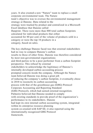 years. It also created a new “Nature” team to replace a small
corporate environmental team. The Nature
team’s objective was to oversee the environmental management
strategy at Danone. Data related to the
strategy were tracked by product and centralized in a Microsoft
Excel database that Danone called
Danprint. There were more than 800 total carbon footprints
calculated for individual products that either
accounted for 80 per cent of the volume of products sold in a
category or were the top 10 products in a
category, based on sales.
The key challenge Danone faced was that external stakeholders
had no way to compare Danone’s carbon
results to those of other firms. Danone was therefore considered
by most non-governmental organizations
and third parties to be a poor performer from a carbon footprint
perspective. This refusal by external
stakeholders to acknowledge the legitimacy of Danone’s
internally developed carbon accounting process
prompted concern inside the company. Although the Nature
team believed Danone was doing a great job
of reducing the company’s carbon footprint, it eventually chose
in 2010 to reconcile its carbon accounting
process with that of the greenhouse gas (GHG) Protocol
Corporate Accounting and Reporting Standard
(GHG Protocol), which had earned external recognition.
Palmeiro believed that Danone needed to comply
with existing standards to provide proof of the organization’s
performance to its stakeholders. Danone
had kept its own internal carbon accounting system, integrated
within its enterprise resource planning
system co-created with SAP SE; it also reported using the
internationally recognized GHG Protocol
framework.
 