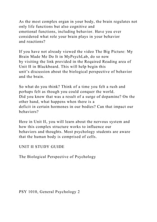 As the most complex organ in your body, the brain regulates not
only life functions but also cognitive and
emotional functions, including behavior. Have you ever
considered what role your brain plays in your behavior
and reactions?
If you have not already viewed the video The Big Picture: My
Brain Made Me Do It in MyPsychLab, do so now
by visiting the link provided in the Required Reading area of
Unit II in Blackboard. This will help begin this
unit’s discussion about the biological perspective of behavior
and the brain.
So what do you think? Think of a time you felt a rush and
perhaps felt as though you could conquer the world.
Did you know that was a result of a surge of dopamine? On the
other hand, what happens when there is a
deficit in certain hormones in our bodies? Can that impact our
behaviors?
Here in Unit II, you will learn about the nervous system and
how this complex structure works to influence our
behaviors and thoughts. Most psychology students are aware
that the human body is comprised of cells.
UNIT II STUDY GUIDE
The Biological Perspective of Psychology
PSY 1010, General Psychology 2
 