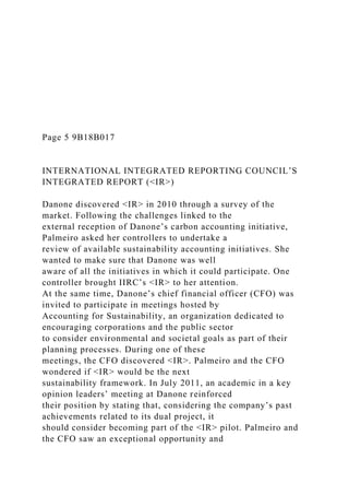 Page 5 9B18B017
INTERNATIONAL INTEGRATED REPORTING COUNCIL’S
INTEGRATED REPORT (<IR>)
Danone discovered <IR> in 2010 through a survey of the
market. Following the challenges linked to the
external reception of Danone’s carbon accounting initiative,
Palmeiro asked her controllers to undertake a
review of available sustainability accounting initiatives. She
wanted to make sure that Danone was well
aware of all the initiatives in which it could participate. One
controller brought IIRC’s <IR> to her attention.
At the same time, Danone’s chief financial officer (CFO) was
invited to participate in meetings hosted by
Accounting for Sustainability, an organization dedicated to
encouraging corporations and the public sector
to consider environmental and societal goals as part of their
planning processes. During one of these
meetings, the CFO discovered <IR>. Palmeiro and the CFO
wondered if <IR> would be the next
sustainability framework. In July 2011, an academic in a key
opinion leaders’ meeting at Danone reinforced
their position by stating that, considering the company’s past
achievements related to its dual project, it
should consider becoming part of the <IR> pilot. Palmeiro and
the CFO saw an exceptional opportunity and
 