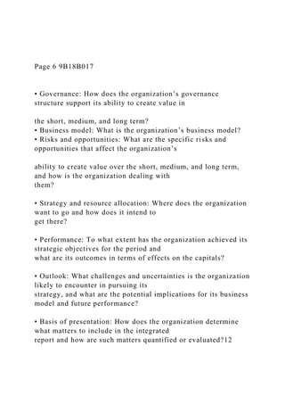 Page 6 9B18B017
• Governance: How does the organization’s governance
structure support its ability to create value in
the short, medium, and long term?
• Business model: What is the organization’s business model?
• Risks and opportunities: What are the specific risks and
opportunities that affect the organization’s
ability to create value over the short, medium, and long term,
and how is the organization dealing with
them?
• Strategy and resource allocation: Where does the organization
want to go and how does it intend to
get there?
• Performance: To what extent has the organization achieved its
strategic objectives for the period and
what are its outcomes in terms of effects on the capitals?
• Outlook: What challenges and uncertainties is the organization
likely to encounter in pursuing its
strategy, and what are the potential implications for its business
model and future performance?
• Basis of presentation: How does the organization determine
what matters to include in the integrated
report and how are such matters quantified or evaluated?12
 