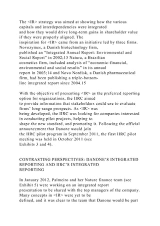 The <IR> strategy was aimed at showing how the various
capitals and interdependencies were integrated
and how they would drive long-term gains in shareholder value
if they were properly aligned. The
inspiration for <IR> came from an initiative led by three firms.
Novozymes, a Danish biotechnology firm,
published an “Integrated Annual Report: Environmental and
Social Report” in 2002;13 Natura, a Brazilian
cosmetics firm, included analysis of “economic-financial,
environmental and social results” in its annual
report in 2003;14 and Novo Nordisk, a Danish pharmaceutical
firm, had been publishing a triple-bottom-
line integrated report since 2004.15
With the objective of presenting <IR> as the preferred reporting
option for organizations, the IIRC aimed
to provide information that stakeholders could use to evaluate
firms’ long-range prospects. As <IR> was
being developed, the IIRC was looking for companies interested
in conducting pilot projects, helping to
shape the new standard, and promoting it. Following the official
announcement that Danone would join
the IIRC pilot program in September 2011, the first IIRC pilot
meeting was held in October 2011 (see
Exhibits 3 and 4).
CONTRASTING PERSPECTIVES: DANONE’S INTEGRATED
REPORTING AND IIRC’S INTEGRATED
REPORTING
In January 2012, Palmeiro and her Nature finance team (see
Exhibit 5) were working on an integrated report
presentation to be shared with the top managers of the company.
Many concepts in <IR> were yet to be
defined, and it was clear to the team that Danone would be part
 