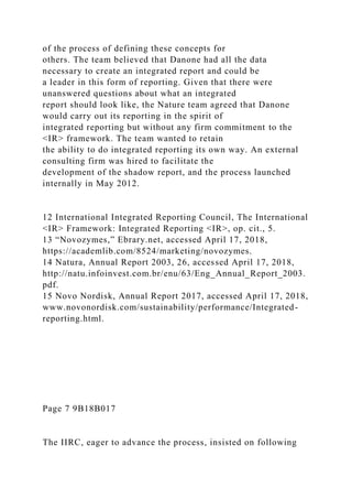 of the process of defining these concepts for
others. The team believed that Danone had all the data
necessary to create an integrated report and could be
a leader in this form of reporting. Given that there were
unanswered questions about what an integrated
report should look like, the Nature team agreed that Danone
would carry out its reporting in the spirit of
integrated reporting but without any firm commitment to the
<IR> framework. The team wanted to retain
the ability to do integrated reporting its own way. An external
consulting firm was hired to facilitate the
development of the shadow report, and the process launched
internally in May 2012.
12 International Integrated Reporting Council, The International
<IR> Framework: Integrated Reporting <IR>, op. cit., 5.
13 “Novozymes,” Ebrary.net, accessed April 17, 2018,
https://academlib.com/8524/marketing/novozymes.
14 Natura, Annual Report 2003, 26, accessed April 17, 2018,
http://natu.infoinvest.com.br/enu/63/Eng_Annual_Report_2003.
pdf.
15 Novo Nordisk, Annual Report 2017, accessed April 17, 2018,
www.novonordisk.com/sustainability/performance/Integrated-
reporting.html.
Page 7 9B18B017
The IIRC, eager to advance the process, insisted on following
 