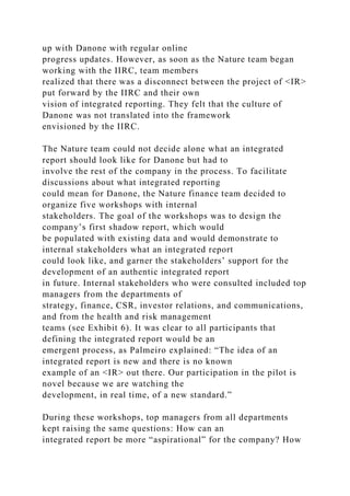 up with Danone with regular online
progress updates. However, as soon as the Nature team began
working with the IIRC, team members
realized that there was a disconnect between the project of <IR>
put forward by the IIRC and their own
vision of integrated reporting. They felt that the culture of
Danone was not translated into the framework
envisioned by the IIRC.
The Nature team could not decide alone what an integrated
report should look like for Danone but had to
involve the rest of the company in the process. To facilitate
discussions about what integrated reporting
could mean for Danone, the Nature finance team decided to
organize five workshops with internal
stakeholders. The goal of the workshops was to design the
company’s first shadow report, which would
be populated with existing data and would demonstrate to
internal stakeholders what an integrated report
could look like, and garner the stakeholders’ support for the
development of an authentic integrated report
in future. Internal stakeholders who were consulted included top
managers from the departments of
strategy, finance, CSR, investor relations, and communications,
and from the health and risk management
teams (see Exhibit 6). It was clear to all participants that
defining the integrated report would be an
emergent process, as Palmeiro explained: “The idea of an
integrated report is new and there is no known
example of an <IR> out there. Our participation in the pilot is
novel because we are watching the
development, in real time, of a new standard.”
During these workshops, top managers from all departments
kept raising the same questions: How can an
integrated report be more “aspirational” for the company? How
 