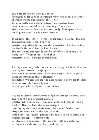 can a broader set of stakeholders be
included? What does an integrated report tell about us? People
at Danone wondered whether the IIRC’s
focus actually was a triple-bottom-line standard (i.e.,
environmental, social, and economic performance)
since it seemed to focus on investors only. This approach was
not aligned with Danone’s dual project.
In addition, the IIRC <IR> project appeared to suggest that non-
financial outcomes could only be
considered positive if they somehow contributed to increasing
the firm’s financial bottom line. Instead,
Danone’s managers questioned the usefulness of attempts to
value the different types of capital in
monetary terms. A manager explained:
Putting a monetary value on an indicator may not be ideal when
dealing with issues of employee
health and the environment. First, it is very difficult to put a
value on something that is inherently
subjective. We can still include data points to allow for the data
to be integrated. But we do not
need to put a dollar figure on everything.
The team delved further, wondering how managers should put a
figure on the non-financial capitals—
intellectual, human, social and relational, and natural—being
tracked. Danone dedicated a workshop to
quantifying these key performance indicators. While it was
simple to report on the financial capitals,
which involved figures, putting a monetary value on human or
intellectual capital seemed more
problematic. For example, the quest to build integrated key
performance indicators included indicators
 