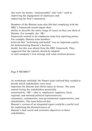 that were, by nature, “unmeasurable” and “soft,” such as
improving the engagement of employees and
improving the firm’s reputation.
Members of the Danone team also felt that complying with the
IIRC’s framework would impair their
ability to describe the entire range of issues as they saw them at
Danone. For example, the <IR>
framework seemed to de-emphasize some key reporting points.
For example, Danone team members
believed that “well-being and health” was an important capital
for demonstrating Danone’s business
model, but this was absent from the IIRC framework. They
suggested that the capitals should be adapted
to each company’s own strategy and value creation process.
Page 8 9B18B017
As workshops unfolded, the Nature team realized they needed to
decide which stakeholders were most
important for Danone and which topics to favour. The team
started listing the stakeholders potentially
concerned by <IR>—that is, employees; suppliers; local,
regional, and national political representatives;
consumers; communities; non-governmental organizations; and
shareholders. The team believed that
Danone’s version of an integrated report could be a useful tool
for explaining the distinctiveness of
Danone’s dual social and economic objectives to these
stakeholders.
 