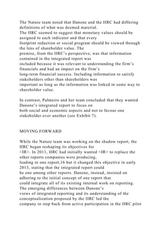 The Nature team noted that Danone and the IIRC had differing
definitions of what was deemed material.
The IIRC seemed to suggest that monetary values should be
assigned to each indicator and that every
footprint reduction or social program should be viewed through
the lens of shareholder value. The
premise, from the IIRC’s perspective, was that information
contained in the integrated report was
included because it was relevant to understanding the firm’s
financials and had an impact on the firm’s
long-term financial success. Including information to satisfy
stakeholders other than shareholders was
important as long as the information was linked in some way to
shareholder value.
In contrast, Palmeiro and her team concluded that they wanted
Danone’s integrated report to focus on
both social and economic aspects and not to favour one
stakeholder over another (see Exhibit 7).
MOVING FORWARD
While the Nature team was working on the shadow report, the
IIRC began reshaping its objectives for
<IR>. In 2011, IIRC had initially wanted <IR> to replace the
other reports companies were producing,
leading to one report,16 but it changed this objective in early
2013, stating that the integrated report could
be one among other reports. Danone, instead, insisted on
adhering to the initial concept of one report that
could integrate all of its existing internal work on reporting.
The emerging differences between Danone’s
views of integrated reporting and its understanding of the
conceptualization proposed by the IIRC led the
company to step back from active participation in the IIRC pilot
 
