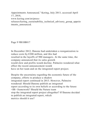 Appointments Announced,” Kering, July 2013, accessed April
17, 2018,
www.kering.com/en/press-
releases/kering_sustainability_technical_advisory_group_appoin
tments_announced.
Page 9 9B18B017
In December 2012, Danone had undertaken a reorganization to
reduce costs by €200 million, and this had
resulted in the layoffs of 900 managers. At the same time, the
company announced that its sales growth
would slow and profits would decline. Palmeiro wondered what
effect the recent announcement would
have on her team and on the integrated report project.
Despite the uncertainty regarding the economic future of the
company, efforts to produce a shadow
integrated report continued in 2013. However, Palmeiro
wondered: Should Danone publish an integrated
report according to its own beliefs or according to the future
<IR> framework? Should the Nature team
stop the integrated report project altogether? If Danone decided
to publish an integrated report, which
metrics should it use?
 