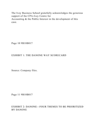 The Ivey Business School gratefully acknowledges the generous
support of the CPA-Ivey Centre for
Accounting & the Public Interest in the development of this
case.
Page 10 9B18B017
EXHIBIT 1: THE DANONE WAY SCORECARD
Source: Company files.
Page 11 9B18B017
EXHIBIT 2: DANONE—FOUR THEMES TO BE PRIORITIZED
BY DANONE
 