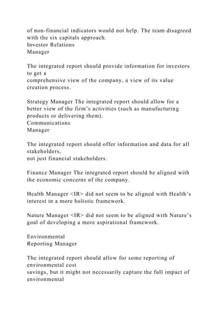 of non-financial indicators would not help. The team disagreed
with the six capitals approach.
Investor Relations
Manager
The integrated report should provide information for investors
to get a
comprehensive view of the company, a view of its value
creation process.
Strategy Manager The integrated report should allow for a
better view of the firm’s activities (such as manufacturing
products or delivering them).
Communications
Manager
The integrated report should offer information and data for all
stakeholders,
not just financial stakeholders.
Finance Manager The integrated report should be aligned with
the economic concerns of the company.
Health Manager <IR> did not seem to be aligned with Health’s
interest in a more holistic framework.
Nature Manager <IR> did not seem to be aligned with Nature’s
goal of developing a more aspirational framework.
Environmental
Reporting Manager
The integrated report should allow for some reporting of
environmental cost
savings, but it might not necessarily capture the full impact of
environmental
 
