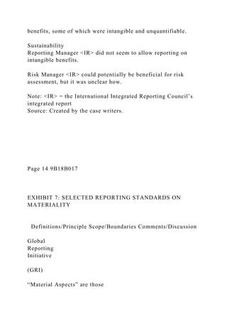 benefits, some of which were intangible and unquantifiable.
Sustainability
Reporting Manager <IR> did not seem to allow reporting on
intangible benefits.
Risk Manager <IR> could potentially be beneficial for risk
assessment, but it was unclear how.
Note: <IR> = the International Integrated Reporting Council’s
integrated report
Source: Created by the case writers.
Page 14 9B18B017
EXHIBIT 7: SELECTED REPORTING STANDARDS ON
MATERIALITY
Definitions/Principle Scope/Boundaries Comments/Discussion
Global
Reporting
Initiative
(GRI)
“Material Aspects” are those
 
