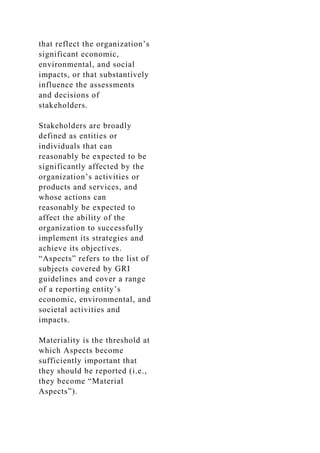 that reflect the organization’s
significant economic,
environmental, and social
impacts, or that substantively
influence the assessments
and decisions of
stakeholders.
Stakeholders are broadly
defined as entities or
individuals that can
reasonably be expected to be
significantly affected by the
organization’s activities or
products and services, and
whose actions can
reasonably be expected to
affect the ability of the
organization to successfully
implement its strategies and
achieve its objectives.
“Aspects” refers to the list of
subjects covered by GRI
guidelines and cover a range
of a reporting entity’s
economic, environmental, and
societal activities and
impacts.
Materiality is the threshold at
which Aspects become
sufficiently important that
they should be reported (i.e.,
they become “Material
Aspects”).
 