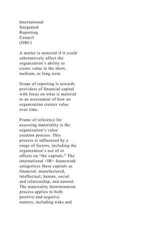 International
Integrated
Reporting
Council
(IIRC)
A matter is material if it could
substantively affect the
organization’s ability to
create value in the short,
medium, or long term.
Scope of reporting is towards
providers of financial capital
with focus on what is material
to an assessment of how an
organization creates value
over time.
Frame of reference for
assessing materiality is the
organization’s value
creation process. This
process is influenced by a
range of factors, including the
organization’s use of or
effects on “the capitals.” The
international <IR> framework
categorizes these capitals as
financial, manufactured,
intellectual, human, social
and relationship, and natural.
The materiality determination
process applies to both
positive and negative
matters, including risks and
 