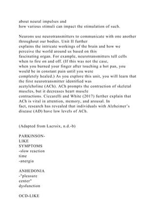 about neural impulses and
how various stimuli can impact the stimulation of such.
Neurons use neurotransmitters to communicate with one another
throughout our bodies. Unit II further
explains the intricate workings of the brain and how we
perceive the world around us based on this
fascinating organ. For example, neurotransmitters tell cells
when to fire on and off. (If this was not the case,
when you burned your finger after touching a hot pan, you
would be in constant pain until you were
completely healed.) As you explore this unit, you will learn that
the first neurotransmitter identified was
acetylcholine (ACh). ACh prompts the contraction of skeletal
muscles, but it decreases heart muscle
contractions. Ciccarelli and White (2017) further explain that
ACh is vital in attention, memory, and arousal. In
fact, research has revealed that individuals with Alzheimer’s
disease (AD) have low levels of ACh.
(Adapted from Lacroix, n.d.-b)
PARKINSON-
LIKE
SYMPTOMS
-slow reaction
time
-anergia
ANHEDONIA
-"pleasure
center"
dysfunction
OCD-LIKE
 