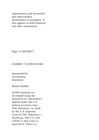 opportunities and favourable
and unfavourable
performance or prospects. It
also applies to both financial
and other information.
Page 15 9B18B017
EXHIBIT 7 (CONTNUED)
Sustainability
Accounting
Standards
Board (SASB)
SASB standards are
developed using the
definition of “materiality”
applied under the U.S.
federal securities laws.
That definition, set forth
by the U.S. Supreme
Court in TSC Industries v.
Northway, 426 U.S. 438
(1976), is that a fact is
material if “there is a
 
