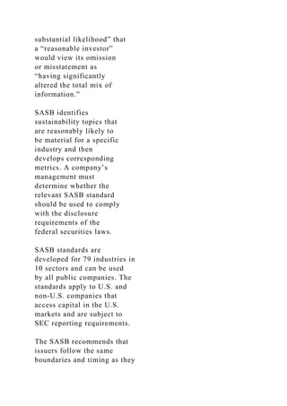 substantial likelihood” that
a “reasonable investor”
would view its omission
or misstatement as
“having significantly
altered the total mix of
information.”
SASB identifies
sustainability topics that
are reasonably likely to
be material for a specific
industry and then
develops corresponding
metrics. A company’s
management must
determine whether the
relevant SASB standard
should be used to comply
with the disclosure
requirements of the
federal securities laws.
SASB standards are
developed for 79 industries in
10 sectors and can be used
by all public companies. The
standards apply to U.S. and
non-U.S. companies that
access capital in the U.S.
markets and are subject to
SEC reporting requirements.
The SASB recommends that
issuers follow the same
boundaries and timing as they
 