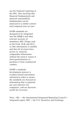 use for financial reporting to
the SEC, thus ensuring that
financial fundamentals and
material sustainability
fundamentals can be
analyzed in a similar context
and compared year on year.
SASB standards are
designed to be integrated
into the MD&A and other
relevant sections of
mandatory SEC filings such
as the Form 10-K and 20-F,
so that information is reliable
and that all investors have
access to material,
comparable information
without the need to source it
from questionnaires or
purchase it from commercial
vendors.
SASB’s standards
development process is
evidence-based and market-
informed in order to ensure
the standards are focused on
information that is material,
are cost-effective for
companies, and are decision-
useful for investors.
Note: <IR> = the International Integrated Reporting Council’s
integrated report; SEC = the U.S. Securities and Exchange
 