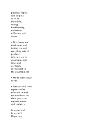 physical inputs
and outputs
such as
materials,
energy,
biodiversity,
emissions,
effluents, and
waste
• Disclosure on
environmental
initiatives and
recycling rate of
products;
information on
environmental
fines and
corporate
investment in
the environment
• Multi-stakeholder
focus
• Information from
reports to be
relevant to both
corporations and
their peers and
non-corporate
stakeholders
International
Integrated
Reporting
 