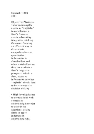 Council (IIRC)
2011
Objective: Placing a
value on intangible
assets, or “capitals,”
to complement a
firm’s financial
assets; advocating
integrative thinking
Outcome: Creating
an efficient way to
disseminate
comprehensive and
quantitative
information to
shareholders and
other stakeholders so
they can evaluate a
firm’s long-term
prospects; within a
firm, access to
information on other
“capitals” should lead
to better corporate
decision making
• High-level guidance
to corporations with
companies
determining how best
to answer the
questions; asking
firms to apply
judgment in
determining what
 