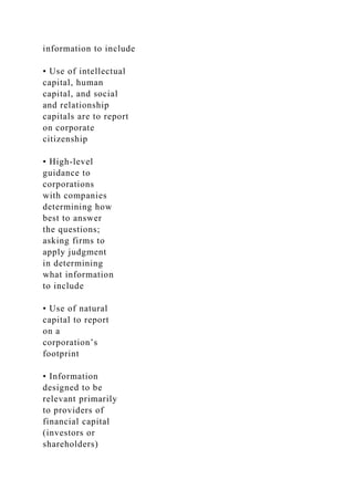 information to include
• Use of intellectual
capital, human
capital, and social
and relationship
capitals are to report
on corporate
citizenship
• High-level
guidance to
corporations
with companies
determining how
best to answer
the questions;
asking firms to
apply judgment
in determining
what information
to include
• Use of natural
capital to report
on a
corporation’s
footprint
• Information
designed to be
relevant primarily
to providers of
financial capital
(investors or
shareholders)
 
