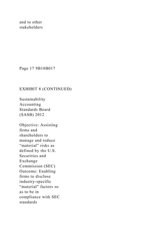 and to other
stakeholders
Page 17 9B18B017
EXHIBIT 8 (CONTINUED)
Sustainability
Accounting
Standards Board
(SASB) 2012
Objective: Assisting
firms and
shareholders to
manage and reduce
“material” risks as
defined by the U.S.
Securities and
Exchange
Commission (SEC)
Outcome: Enabling
firms to disclose
industry-specific
“material” factors so
as to be in
compliance with SEC
standards
 
