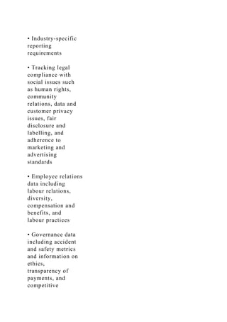 • Industry-specific
reporting
requirements
• Tracking legal
compliance with
social issues such
as human rights,
community
relations, data and
customer privacy
issues, fair
disclosure and
labelling, and
adherence to
marketing and
advertising
standards
• Employee relations
data including
labour relations,
diversity,
compensation and
benefits, and
labour practices
• Governance data
including accident
and safety metrics
and information on
ethics,
transparency of
payments, and
competitive
 