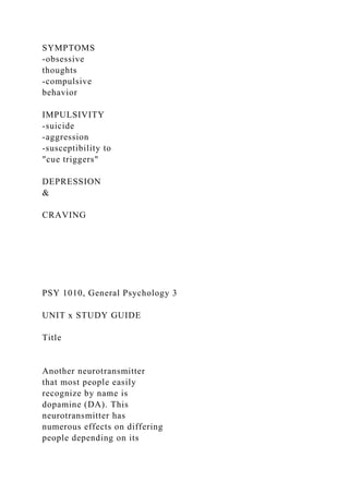 SYMPTOMS
-obsessive
thoughts
-compulsive
behavior
IMPULSIVITY
-suicide
-aggression
-susceptibility to
"cue triggers"
DEPRESSION
&
CRAVING
PSY 1010, General Psychology 3
UNIT x STUDY GUIDE
Title
Another neurotransmitter
that most people easily
recognize by name is
dopamine (DA). This
neurotransmitter has
numerous effects on differing
people depending on its
 