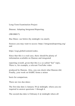 Long-Term Examination Project
Danone: Adopting Integrated Reporting.
(9B18B017)
Due Dates: see below (by midnight via email).
Sources you may want to access: https://integratedreporting.org/
and
https://ecgi.global/content/codes.
Since that this is a real case, there should be plenty of
information available on Danone and integrated
reporting overall, given that this is a so called “hot” topic.
There is, for example, a relevant YouTube video
produced by Danone. Also, you can check what Danone did.
Finally, your work on SABIC forms a minor
basis for comparison.
There are two due dates:
The first due date is January 30 @ midnight, where you are
required to answer questions 1 through 4.
The second due date is February 6 @ midnight where all
 