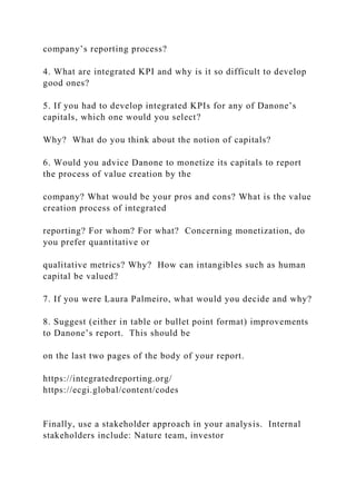 company’s reporting process?
4. What are integrated KPI and why is it so difficult to develop
good ones?
5. If you had to develop integrated KPIs for any of Danone’s
capitals, which one would you select?
Why? What do you think about the notion of capitals?
6. Would you advice Danone to monetize its capitals to report
the process of value creation by the
company? What would be your pros and cons? What is the value
creation process of integrated
reporting? For whom? For what? Concerning monetization, do
you prefer quantitative or
qualitative metrics? Why? How can intangibles such as human
capital be valued?
7. If you were Laura Palmeiro, what would you decide and why?
8. Suggest (either in table or bullet point format) improvements
to Danone’s report. This should be
on the last two pages of the body of your report.
https://integratedreporting.org/
https://ecgi.global/content/codes
Finally, use a stakeholder approach in your analysis. Internal
stakeholders include: Nature team, investor
 