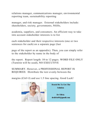 relations manager, communications manager, environmental
reporting team, sustainability reporting
manager, and risk manager. External stakeholders include:
shareholders, society, governments, NGOs,
academia, suppliers, and consumers. An efficient way to take
into account stakeholder interests is to list
each stakeholder and their respective interests (one or two
sentences for each) on a separate page (last
page of the report as an appendix). Then, you can simply refer
to the stakeholder by name in the body of
the report. Report length: 10 to 12 pages. WORD FILE ONLY
(Turnitin will be used), NO EXECUTIVE
SUMMARY. However, a PROFESSIONAL REPORT IS
REQUIRED. Distribute the text evenly between the
margins (Ctrl+J) and use 1.5 line spacing. Good Luck!
 
