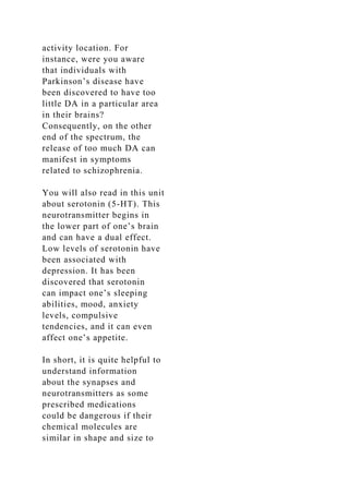 activity location. For
instance, were you aware
that individuals with
Parkinson’s disease have
been discovered to have too
little DA in a particular area
in their brains?
Consequently, on the other
end of the spectrum, the
release of too much DA can
manifest in symptoms
related to schizophrenia.
You will also read in this unit
about serotonin (5-HT). This
neurotransmitter begins in
the lower part of one’s brain
and can have a dual effect.
Low levels of serotonin have
been associated with
depression. It has been
discovered that serotonin
can impact one’s sleeping
abilities, mood, anxiety
levels, compulsive
tendencies, and it can even
affect one’s appetite.
In short, it is quite helpful to
understand information
about the synapses and
neurotransmitters as some
prescribed medications
could be dangerous if their
chemical molecules are
similar in shape and size to
 