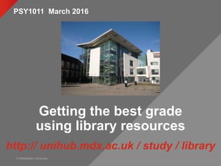 © Middlesex University
Getting the best grade
using library resources
http:// unihub.mdx.ac.uk / study / library
PSY1011 March 2016
 