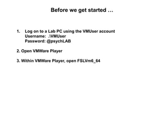 Before we get started …
1. Log on to a Lab PC using the VMUser account
Username: .VMUser
Password: @psychLAB
2. Open VMWare Player
3. Within VMWare Player, open FSLVm6_64
 