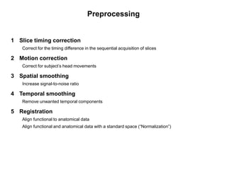 Preprocessing
1 Slice timing correction
Correct for the timing difference in the sequential acquisition of slices
2 Motion correction
Correct for subject’s head movements
3 Spatial smoothing
Increase signal-to-noise ratio
4 Temporal smoothing
Remove unwanted temporal components
5 Registration
Align functional to anatomical data
Align functional and anatomical data with a standard space (“Normalization”)
 