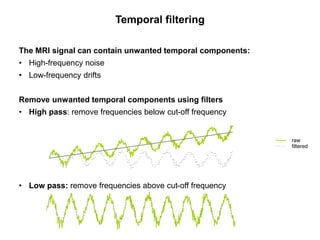 Temporal filtering
The MRI signal can contain unwanted temporal components:
• High-frequency noise
• Low-frequency drifts
Remove unwanted temporal components using filters
• High pass: remove frequencies below cut-off frequency
• Low pass: remove frequencies above cut-off frequency
raw
filtered
 