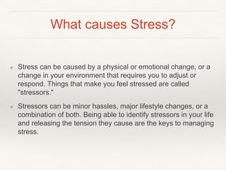 What causes Stress?
❖ Stress can be caused by a physical or emotional change, or a
change in your environment that requires you to adjust or
respond. Things that make you feel stressed are called
"stressors."
❖ Stressors can be minor hassles, major lifestyle changes, or a
combination of both. Being able to identify stressors in your life
and releasing the tension they cause are the keys to managing
stress.
 