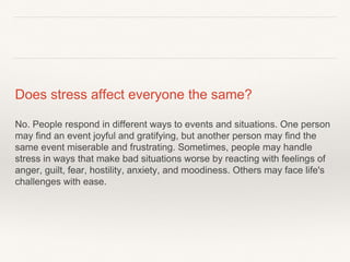 Does stress affect everyone the same?
No. People respond in different ways to events and situations. One person
may find an event joyful and gratifying, but another person may find the
same event miserable and frustrating. Sometimes, people may handle
stress in ways that make bad situations worse by reacting with feelings of
anger, guilt, fear, hostility, anxiety, and moodiness. Others may face life's
challenges with ease.
 