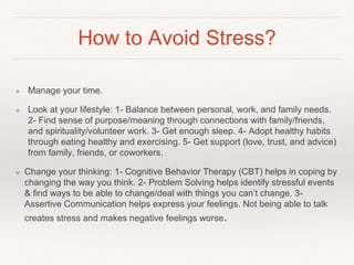 How to Avoid Stress?
❖ Manage your time.
❖ Look at your lifestyle: 1- Balance between personal, work, and family needs.
2- Find sense of purpose/meaning through connections with family/friends,
and spirituality/volunteer work. 3- Get enough sleep. 4- Adopt healthy habits
through eating healthy and exercising. 5- Get support (love, trust, and advice)
from family, friends, or coworkers.
❖ Change your thinking: 1- Cognitive Behavior Therapy (CBT) helps in coping by
changing the way you think. 2- Problem Solving helps identify stressful events
& find ways to be able to change/deal with things you can’t change. 3-
Assertive Communication helps express your feelings. Not being able to talk
creates stress and makes negative feelings worse.
 