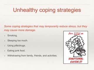 Unhealthy coping strategies
Some coping strategies that may temporarily reduce stress, but they
may cause more damage.
❖ Smoking.
❖ Sleeping too much.
❖ Using pills/drugs.
❖ Eating junk food.
❖ Withdrawing from family, friends, and activities.
 