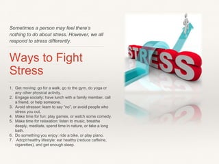 Sometimes a person may feel there’s
nothing to do about stress. However, we all
respond to stress differently.
Ways to Fight
Stress
1. Get moving: go for a walk, go to the gym, do yoga or
any other physical activity.
2. Engage socially: have lunch with a family member, call
a friend, or help someone.
3. Avoid stressor: learn to say “no”, or avoid people who
stress you out.
4. Make time for fun: play games, or watch some comedy.
5. Make time for relaxation: listen to music, breathe
deeply, meditate, spend time in nature, or take a long
bath.
6. Do something you enjoy: ride a bike, or play piano.
7. Adopt healthy lifestyle: eat healthy (reduce caffeine,
cigarettes), and get enough sleep.
 