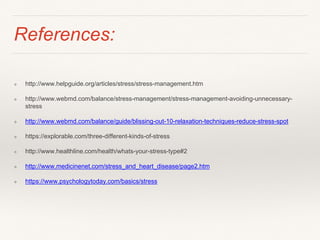 References:
❖ http://www.helpguide.org/articles/stress/stress-management.htm
❖ http://www.webmd.com/balance/stress-management/stress-management-avoiding-unnecessary-
stress
❖ http://www.webmd.com/balance/guide/blissing-out-10-relaxation-techniques-reduce-stress-spot
❖ https://explorable.com/three-different-kinds-of-stress
❖ http://www.healthline.com/health/whats-your-stress-type#2
❖ http://www.medicinenet.com/stress_and_heart_disease/page2.htm
❖ https://www.psychologytoday.com/basics/stress
 