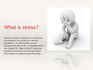 What is stress?
Stress is simply a reaction to a stimulus
that disturbs our physical or mental
equilibrium. In other words, it's an
omnipresent part of life. A stressful event
can trigger the “fight-or-flight” response,
causing hormones such as adrenaline
and cortisol to surge through the body.
 