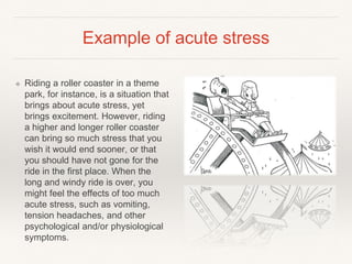 Example of acute stress
❖ Riding a roller coaster in a theme
park, for instance, is a situation that
brings about acute stress, yet
brings excitement. However, riding
a higher and longer roller coaster
can bring so much stress that you
wish it would end sooner, or that
you should have not gone for the
ride in the first place. When the
long and windy ride is over, you
might feel the effects of too much
acute stress, such as vomiting,
tension headaches, and other
psychological and/or physiological
symptoms.
 