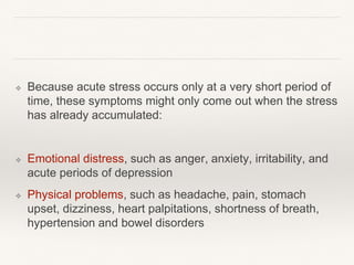 ❖ Because acute stress occurs only at a very short period of
time, these symptoms might only come out when the stress
has already accumulated:
❖ , such as anger, anxiety, irritability, and
acute periods of depression
❖ Physical problems, such as headache, pain, stomach
upset, dizziness, heart palpitations, shortness of breath,
hypertension and bowel disorders
 
