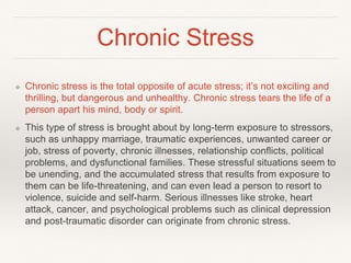 Chronic Stress
❖ Chronic stress is the total opposite of acute stress; it’s not exciting and
thrilling, but dangerous and unhealthy. Chronic stress tears the life of a
person apart his mind, body or spirit.
❖ This type of stress is brought about by long-term exposure to stressors,
such as unhappy marriage, traumatic experiences, unwanted career or
job, stress of poverty, chronic illnesses, relationship conflicts, political
problems, and dysfunctional families. These stressful situations seem to
be unending, and the accumulated stress that results from exposure to
them can be life-threatening, and can even lead a person to resort to
violence, suicide and self-harm. Serious illnesses like stroke, heart
attack, cancer, and psychological problems such as clinical depression
and post-traumatic disorder can originate from chronic stress.
 