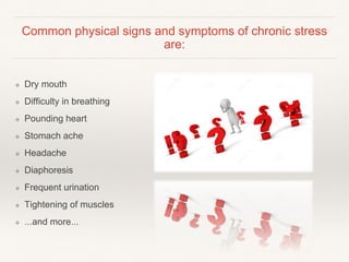 Common physical signs and symptoms of chronic stress
are:
❖ Dry mouth
❖ Difficulty in breathing
❖ Pounding heart
❖ Stomach ache
❖ Headache
❖ Diaphoresis
❖ Frequent urination
❖ Tightening of muscles
❖ ...and more...
 