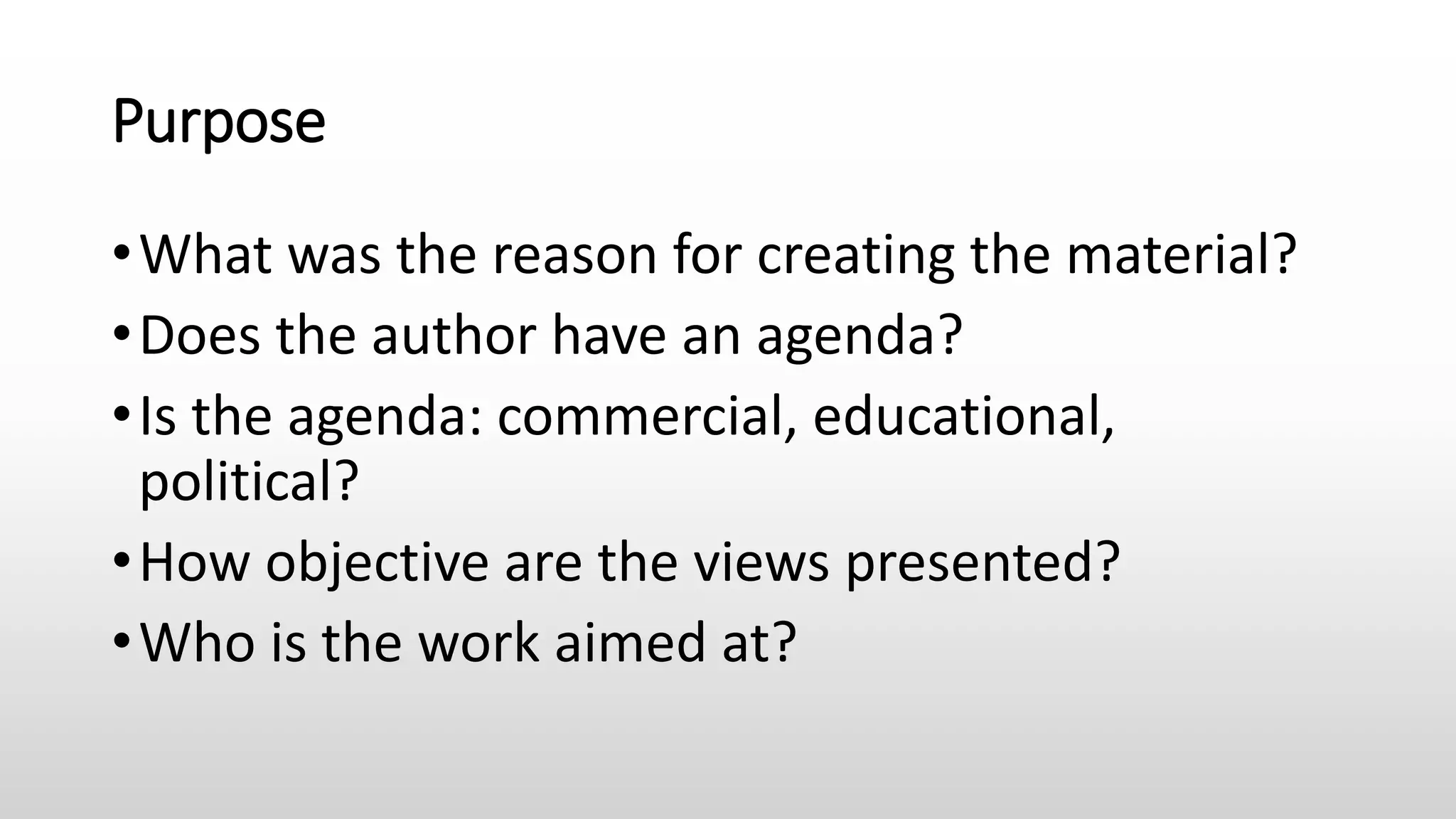 Purpose
•What was the reason for creating the material?
•Does the author have an agenda?
•Is the agenda: commercial, educational,
political?
•How objective are the views presented?
•Who is the work aimed at?
 